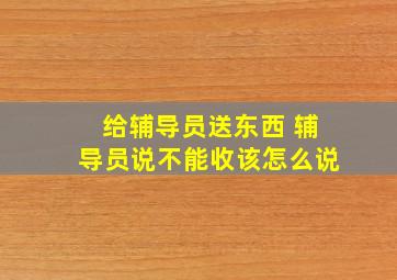 给辅导员送东西 辅导员说不能收该怎么说